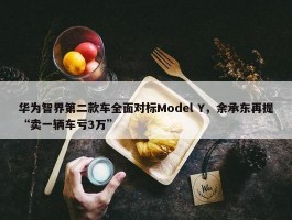 华为智界第二款车全面对标Model Y，余承东再提“卖一辆车亏3万”