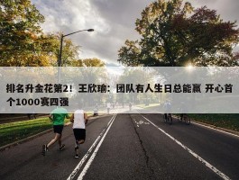 排名升金花第2！王欣瑜：团队有人生日总能赢 开心首个1000赛四强