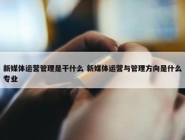 新媒体运营管理是干什么 新媒体运营与管理方向是什么专业