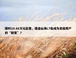 限时10.68万元起售，捷途山海L7能成为家庭用户的“新宠”？