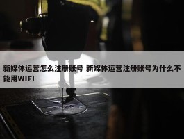 新媒体运营怎么注册账号 新媒体运营注册账号为什么不能用WIFI