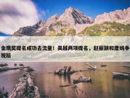 金鹰奖提名成功去流量！吴越两项提名，赵丽颖和唐嫣争视后