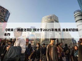 《明末：渊虚之羽》预计于2025年推出 准备好迎接本作