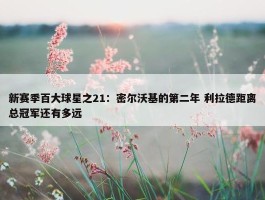 新赛季百大球星之21：密尔沃基的第二年 利拉德距离总冠军还有多远