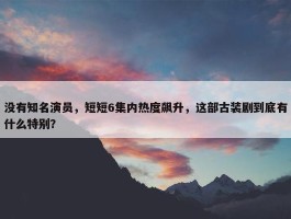 没有知名演员，短短6集内热度飙升，这部古装剧到底有什么特别？