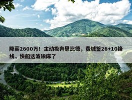 降薪2600万！主动投奔恩比德，费城签26+10锋线，快船这波输麻了