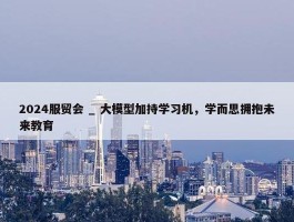 2024服贸会 _ 大模型加持学习机，学而思拥抱未来教育