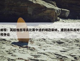 邮报：英超推出球员比赛中途的场边采访，遭到各队反对和争论