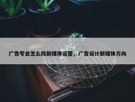 广告专业怎么找新媒体运营，广告设计新媒体方向