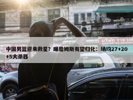 中国男篮迎来救星？曝詹姆斯有望归化：场均27+20+5大杀器