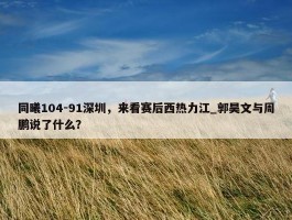 同曦104-91深圳，来看赛后西热力江_郭昊文与周鹏说了什么？