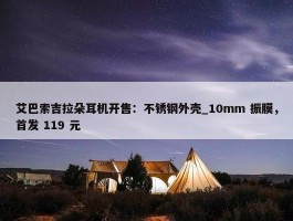 艾巴索吉拉朵耳机开售：不锈钢外壳_10mm 振膜，首发 119 元