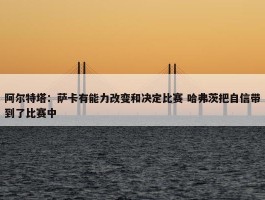 阿尔特塔：萨卡有能力改变和决定比赛 哈弗茨把自信带到了比赛中