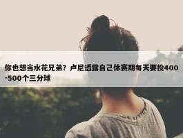 你也想当水花兄弟？卢尼透露自己休赛期每天要投400-500个三分球