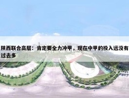 陕西联合高层：肯定要全力冲甲，现在中甲的投入远没有过去多