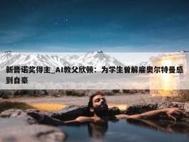 新晋诺奖得主_AI教父欣顿：为学生曾解雇奥尔特曼感到自豪