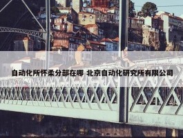 自动化所怀柔分部在哪 北京自动化研究所有限公司