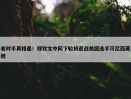 老对手再相遇！郑钦文中网下轮将迎战美国选手阿尼西莫娃