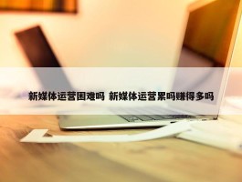 新媒体运营困难吗 新媒体运营累吗赚得多吗