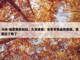 马修-瑞恩赛后叙旧，久保建英：若非菅原由势提醒，我都忘了他了