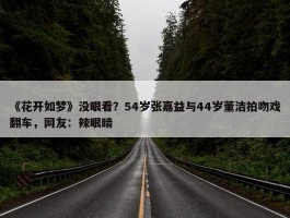 《花开如梦》没眼看？54岁张嘉益与44岁董洁拍吻戏翻车，网友：辣眼睛