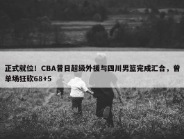 正式就位！CBA昔日超级外援与四川男篮完成汇合，曾单场狂砍68+5