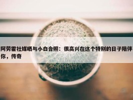 阿劳霍社媒晒与小白合照：很高兴在这个特别的日子陪伴你，传奇