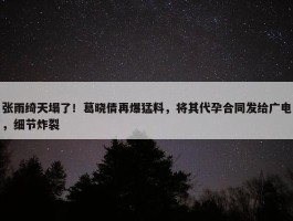 张雨绮天塌了！葛晓倩再爆猛料，将其代孕合同发给广电，细节炸裂