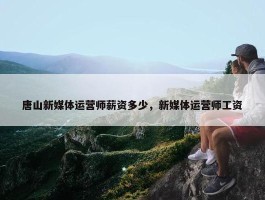 唐山新媒体运营师薪资多少，新媒体运营师工资