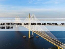 英足总联系过你吗？瓜帅：图赫尔是英格兰新主帅，让我们恭喜他吧