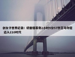 创女子世界纪录！切普格蒂奇2小时9分57秒芝马夺冠 迈入210时代