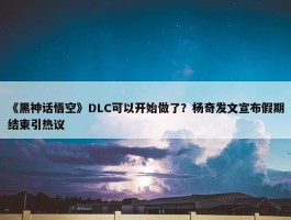 《黑神话悟空》DLC可以开始做了？杨奇发文宣布假期结束引热议