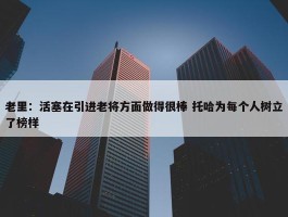 老里：活塞在引进老将方面做得很棒 托哈为每个人树立了榜样