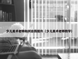 少儿美术老师如何自我提升（少儿美术老师教学）