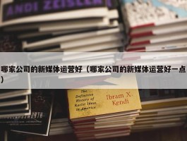 哪家公司的新媒体运营好（哪家公司的新媒体运营好一点）