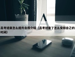 高考结束怎么提升自我介绍（高考结束了怎么安排自己的时间）