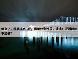 狼来了，国乒连丢3冠，男单仅剩独苗，球迷：亚洲都冲不出去？