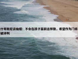 什琴斯尼谈抽烟：不会在孩子面前这样做，希望作为门将被评判