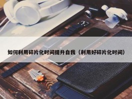 如何利用碎片化时间提升自我（利用好碎片化时间）