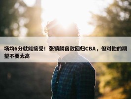 场均6分就能接受！张镇麟宿敌回归CBA，但对他的期望不要太高