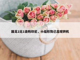 国足2比1击败印尼，小组形势已出现转机