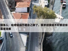 媒体人：哈嘹骚操作砸自己脚了，赛季结束搞不好要迎接最差结果