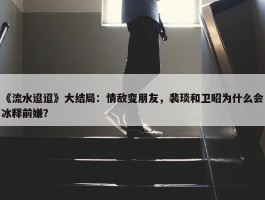 《流水迢迢》大结局：情敌变朋友，裴琰和卫昭为什么会冰释前嫌？