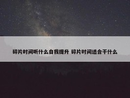 碎片时间听什么自我提升 碎片时间适合干什么