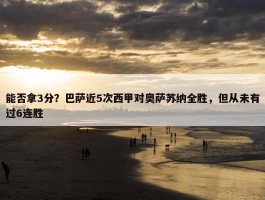 能否拿3分？巴萨近5次西甲对奥萨苏纳全胜，但从未有过6连胜