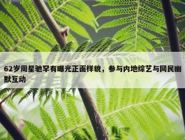 62岁周星驰罕有曝光正面样貌，参与内地综艺与网民幽默互动　