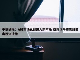 中信建投：A股市场已经进入新阶段 应该以牛市思维做出投资决策