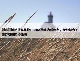 刘亦菲惊艳阿布扎比！NBA赛场边成焦点，女神魅力无国界引爆网络热潮