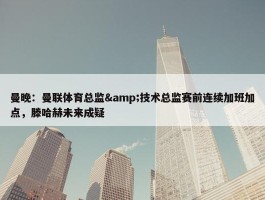 曼晚：曼联体育总监&技术总监赛前连续加班加点，滕哈赫未来成疑