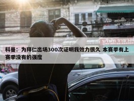 科曼：为拜仁出场300次证明我效力很久 本赛季有上赛季没有的强度